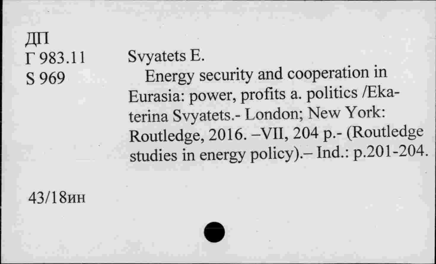 ﻿ДП Г 983.11 S969
Svyatets Е.
Energy security and cooperation in Eurasia: power, profits a. politics /Ekaterina Svyatets.- London; New York: Routledge, 2016. -VII, 204 p.- (Routledge studies in energy policy).- Ind.: p.201-204.
43/18ИН